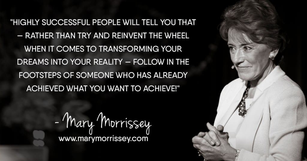 Highly successful people will tell you that — rather than try and reinvent the wheel when it comes to transforming your dreams into your reality — follow in the footsteps of someone who has already achieved what you want to achieve! - Mary Morrissey